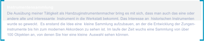 Instrumentensammlung  Die Ausbung meiner Ttigkeit als Handzuginstrumentenmacher bring es mit sich, dass man auch das eine oder andere alte und interessante  Instrument in die Werkstatt bekommt. Das Interesse an  historischen Instrumenten wurde so geweckt.  Es enstand die Idee eine  kleine Sammlung aufzubauen, an der die Entwicklung der Zungen- instrumente bis hin zum modernen Akkordeon zu sehen ist. Im laufe der Zeit wuchs eine Sammlung von ber 100 Objekten an, von denen Sie hier eine kleine  Auswahl sehen knnen.